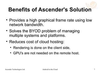Use Case 2: BYOD
Mobile Enterprise Security
 Security is simple to provide since the data
resides in the enterprise cloud.
 Responsibility for mobile device management
rests with the employee since the enterprise
data security management is done in the
cloud.
 Complex device dependent mobile device
management (MDM) is not needed.
7Android in the CloudAscender Technologies Ltd.
 
