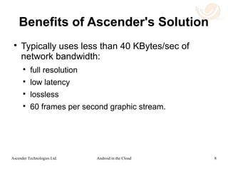 Use Case 3: Wearable Devices
 In this configuration, devices that are carried
on the person, or are in close proximity to the
person, communicate.
 The wearable device might have constraints of
computational power, network connectivity
and/or OS compatibility that will make it
difficult to run a desired application.
8Android in the CloudAscender Technologies Ltd.
 