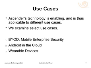 Use Case 3: Wearable Devices
 Mobile Device: This is a device running the
Android OS, either tablet or phone. Android
Wear apps can be run on the mobile devices.
 Wearable Device: This might be a device
connected to the mobile device via a low
bandwidth connection such as Bluetooth. With
Ascender's technology, even devices that
cannot natively run Android applications, can
use remote Android apps.
9Android in the CloudAscender Technologies Ltd.
 