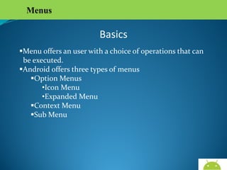 Menus

Basics
Menu offers an user with a choice of operations that can
be executed.
Android offers three types of menus
Option Menus
•Icon Menu
•Expanded Menu
Context Menu
Sub Menu

AndroidWallet.blogspot.in

 