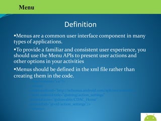 Menu

Definition
Menus are a common user interface component in many
types of applications.
To provide a familiar and consistent user experience, you
should use the Menu APIs to present user actions and other
options in your activities
Menus should be defined in the xml file rather than
creating them in the code.
<?xml version="1.0"?>
-<menu xmlns:android="http://schemas.android.com/apk/res/android">
<item android:title="@string/action_settings"
android:icon="@drawable/CDAC_Home"
android:id="@+id/action_settings"/>
</menu>

AndroidWallet.blogspot.in

 