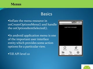 Menus

Basics
Inflate the menu resource in
onCreateOptionsMenu() and handle
the onOptionsItemSelected().
In android application menu is one of
the important user interface entity
which provides some action options
for a particular view.
Till API level 10

AndroidWallet.blogspot.in

 
