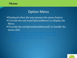 Menus

Option Menu
Displayed when the user presses the menu button
Override the onCreateOptionsMenu() to display the
Menu
Override the onOptionsItemSelected() to handle the
menu click
public boolean onCreateOptionsMenu(Menu m){
menu.add(0, MENU_NEW_GAME, 0, "New Game");
menu.add(0, MENU_QUIT, 0, "Quit");
return true;
}

AndroidWallet.blogspot.in

 
