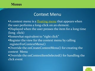Menus

Context Menu
A context menu is a floating menu that appears when the
user performs a long-click on an element.
Displayed when the user presses the item for a long time
(long click)
Somewhat equivalent to “right click”
Register the view for the context menu by calling
registerForContextMenu()
Override the onCreateContextMenu() for creating the
context Menu
Override the onContextItemSelected() for handling the click
event
AndroidWallet.blogspot.in

 
