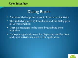 User Interface

Dialog Boxes
 A window that appears in front of the current activity
 The underlying activity loses focus and the dialog gets all
user interaction
 Displays messages to the users by grabbing their attention
 Dialogs are generally used for displaying notifications and
short activities related to the application

AndroidWallet.blogspot.in

 