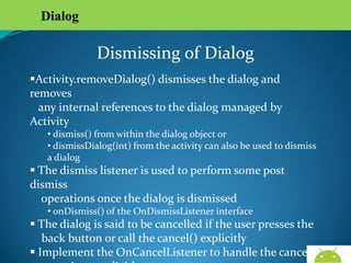 Dialog

Dismissing of Dialog
Activity.removeDialog() dismisses the dialog and removes
any internal references to the dialog managed by Activity
• dismiss() from within the dialog object or
• dismissDialog(int) from the activity can also be used to dismiss a
dialog

 The dismiss listener is used to perform some post dismiss
operations once the dialog is dismissed
• onDismiss() of the OnDismissListener interface

 The dialog is said to be cancelled if the user presses the
back button or call the cancel() explicitly
 Implement the OnCancelListener to handle the cancel
operations explicitly
AndroidWallet.blogspot.in

 