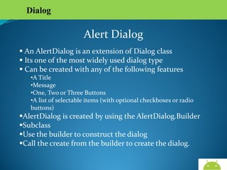 Dialog

Alert Dialog
 An AlertDialog is an extension of Dialog class
 Its one of the most widely used dialog type
 Can be created with any of the following features

•A Title
•Message
•One, Two or Three Buttons
•A list of selectable items (with optional checkboxes or radio
buttons)

AlertDialog is created by using the AlertDialog.Builder
Subclass
Use the builder to construct the dialog
Call the create from the builder to create the dialog.
AndroidWallet.blogspot.in

 