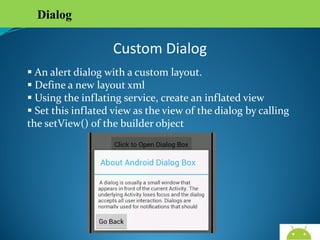 Dialog

Custom Dialog
 An alert dialog with a custom layout.
 Define a new layout xml
 Using the inflating service, create an inflated view
 Set this inflated view as the view of the dialog by calling
the setView() of the builder object

 