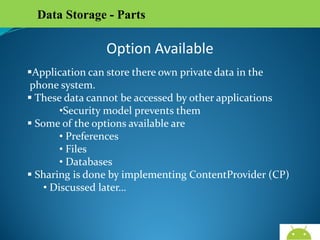 Data Storage - Parts

Option Available
Application can store there own private data in the
phone system.
 These data cannot be accessed by other applications
•Security model prevents them
 Some of the options available are
• Preferences
• Files
• Databases
 Sharing is done by implementing ContentProvider (CP)
• Discussed later…

AndroidWallet.blogspot.in

 