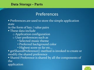 Data Storage - Parts

Preferences
 Preferences are used to store the simple application state
in the form of key / value pairs
 These data include
o Application configuration
o User preferences such as
• Selected music theme
• Preferred background color
• Highest score so far etc…
 getSharedPreference() method is invoked to create or
modify the shared preference
 Shared Preference is shared by all the components of the
application

AndroidWallet.blogspot.in

 