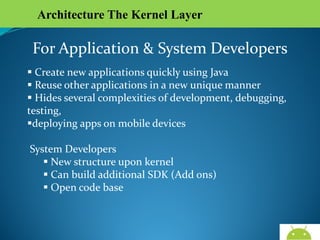 Architecture The Kernel Layer

For Application & System Developers
 Create new applications quickly using Java
 Reuse other applications in a new unique manner
 Hides several complexities of development, debugging,
testing,
deploying apps on mobile devices
System Developers
 New structure upon kernel
 Can build additional SDK (Add ons)
 Open code base

AndroidWallet.blogspot.in

 