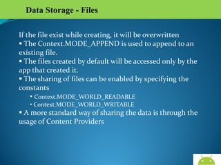 Data Storage - Files
If the file exist while creating, it will be overwritten
 The Context.MODE_APPEND is used to append to an
existing file.
 The files created by default will be accessed only by the
app that created it.
 The sharing of files can be enabled by specifying the
constants
• Context.MODE_WORLD_READABLE
• Context.MODE_WORLD_WRITABLE

 A more standard way of sharing the data is through the
usage of Content Providers

AndroidWallet.blogspot.in

 