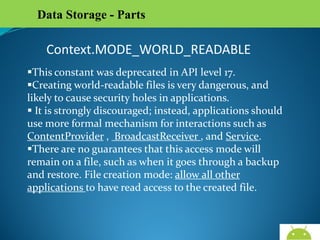 Data Storage - Parts

Context.MODE_WORLD_READABLE
This constant was deprecated in API level 17.
Creating world-readable files is very dangerous, and likely to
cause security holes in applications.
 It is strongly discouraged; instead, applications should use
more formal mechanism for interactions such as
ContentProvider , BroadcastReceiver , and Service.
There are no guarantees that this access mode will remain
on a file, such as when it goes through a backup and restore.
File creation mode: allow all other applications to have read
access to the created file.

AndroidWallet.blogspot.in

 