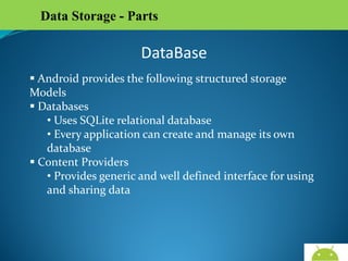 Data Storage - Parts

DataBase
 Android provides the following structured storage
Models
 Databases
• Uses SQLite relational database
• Every application can create and manage its own
database
 Content Providers
• Provides generic and well defined interface for using
and sharing data

AndroidWallet.blogspot.in

 