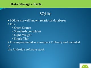 Data Storage - Parts

SQLite
 SQLite is a well known relational databases
 It is
• Open Source
• Standards complaint
• Light-Weight
• Single-Tier
 It is implemented as a compact C library and included in
the Android’s software stack.

AndroidWallet.blogspot.in

 
