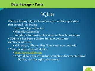 Data Storage - Parts

SQLite
Being a library, SQLite becomes a part of the application
that created it reducing
• External Dependencies
• Minimize Latencies
• Simplifies Transaction Locking and Synchronization
 SQLite is has been a choice for many consumer
electronics devices
• MP3 player, iPhone, iPod Touch and now Android
 Visit the official site of SQLite
• http://www.sqlite.org
• Android docs doesn’t include complete documentation of
SQLite, visit the sqlite site instead

AndroidWallet.blogspot.in

 