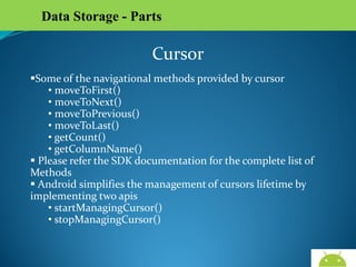 Data Storage - Parts

Cursor
Some of the navigational methods provided by cursor
• moveToFirst()
• moveToNext()
• moveToPrevious()
• moveToLast()
• getCount()
• getColumnName()
 Please refer the SDK documentation for the complete list of
Methods
 Android simplifies the management of cursors lifetime by
implementing two apis
• startManagingCursor()
• stopManagingCursor()

AndroidWallet.blogspot.in

 