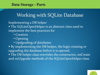 Data Storage - Parts

Working with SQLite Database
Implementing a DB helper
 The SQLiteOpenHelper is an abstract class used to
implement the best practices for
• Creation
• Opening
• Updgrading of databases
 By implementing the DB helper, the logic creating or
upgrading the database before it is opened.
 The DB helper class overrides the constructor, onCreate
and onUpgrade methods of the SQLiteOpenHelper class

AndroidWallet.blogspot.in

 