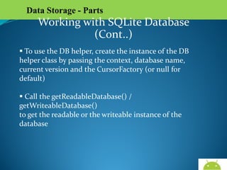 Data Storage - Parts

Working with SQLite Database (Cont..)
 To use the DB helper, create the instance of the DB
helper class by passing the context, database name,
current version and the CursorFactory (or null for
default)
 Call the getReadableDatabase() / getWriteableDatabase()
to get the readable or the writeable instance of the
database

AndroidWallet.blogspot.in

 