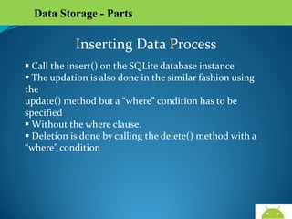 Data Storage - Parts

Inserting Data Process
 Call the insert() on the SQLite database instance
 The updation is also done in the similar fashion using the
update() method but a “where” condition has to be specified
 Without the where clause.
 Deletion is done by calling the delete() method with a
“where” condition

AndroidWallet.blogspot.in

 