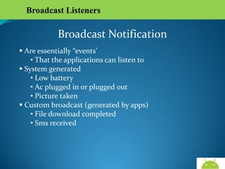 Broadcast Listeners

Broadcast Notification
 Are essentially “events’
• That the applications can listen to
 System generated
• Low battery
• Ac plugged in or plugged out
• Picture taken
 Custom broadcast (generated by apps)
• File download completed
• Sms received

AndroidWallet.blogspot.in

 