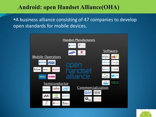 Android: open Handset Alliance(OHA)
A business alliance consisting of 47 companies to develop
open standards for mobile devices.

AndroidWallet.blogspot.in

 