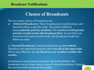 Broadcast Notifications

Classes of Broadcasts
The two major classes of broadcasts are:
1) Ordered Broadcasts: These broadcasts are synchronous, and
therefore follow a specific order. The order is defined using android:
priority attribute. The receivers with greater priority would receive
the broadcast first. In case there are receivers with same priority
levels, the broadcast would not follow an order.
2) Normal Broadcasts: Normal broadcasts are not orderly. Therefore,
the registered receivers often run all at the same time. This is very
efficient, but the Receivers are unable to utilize the results.
Sometimes to avoid system overload, the system delivers the broadcasts
one at a time, even in case of normal broadcasts. However, the receivers
still cannot use the results.
AndroidWallet.blogspot.in

 