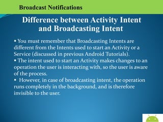 Broadcast Notifications

Difference between Activity Intent
and Broadcasting Intent
 You must remember that Broadcasting Intents are different
from the Intents used to start an Activity or a Service
(discussed in previous Android Tutorials).
 The intent used to start an Activity makes changes to an
operation the user is interacting with, so the user is aware of
the process.
 However, in case of broadcasting intent, the operation runs
completely in the background, and is therefore invisible to
the user.

AndroidWallet.blogspot.in

 