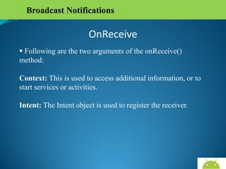 Broadcast Notifications

OnReceive
 Following are the two arguments of the onReceive()
method:
Context: This is used to access additional information, or to
start services or activities.
Intent: The Intent object is used to register the receiver.

AndroidWallet.blogspot.in

 