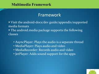 Multimedia Framework

Framework
 Visit the android-docs/dev guide/appendix/supported
media formats
 The android.media package supports the following classes
• AsyncPlayer: Plays the audio is a separate thread
• MediaPlayer: Plays audio and video
• MediaRecorder: Records audio and video
• JetPlayer: Adds sound support for the apps

AndroidWallet.blogspot.in

 