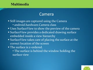 Multimedia

Camera
 Still images are captured using the Camera
• android.hardware.Camera class
 Uses SurfaceView to show the preview of the camera
 SurfaceView provides a dedicated drawing surface
embedded inside a view hierarchy
 SurfaceView takes care of placing the surface at the
correct location of the screen
 The surface is z-ordered.
• The surface is behind the window holding the surface
view

AndroidWallet.blogspot.in

 