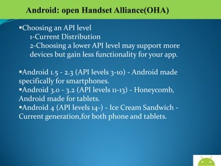 Android: open Handset Alliance(OHA)
Choosing an API level
1-Current Distribution
2-Choosing a lower API level may support more devices
but gain less functionality for your app.
Android 1.5 - 2.3 (API levels 3-10) - Android made
specifically for smartphones.
Android 3.0 - 3.2 (API levels 11-13) - Honeycomb, Android
made for tablets.
Android 4 (API levels 14-) - Ice Cream Sandwich - Current
generation,for both phone and tablets.

AndroidWallet.blogspot.in

 