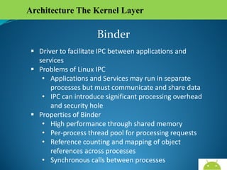 Architecture The Kernel Layer

Binder
 Driver to facilitate IPC between applications and
services
 Problems of Linux IPC
• Applications and Services may run in separate
processes but must communicate and share data
• IPC can introduce significant processing overhead
and security hole
 Properties of Binder
• High performance through shared memory
• Per-process thread pool for processing requests
• Reference counting and mapping of object
references across processes
• Synchronous calls between processes
AndroidWallet.blogspot.in

 