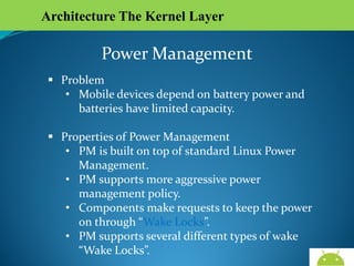 Architecture The Kernel Layer

Power Management
 Problem
• Mobile devices depend on battery power and
batteries have limited capacity.
 Properties of Power Management
• PM is built on top of standard Linux Power
Management.
• PM supports more aggressive power management
policy.
• Components make requests to keep the power on
through “Wake Locks”.
• PM supports several different types of wake “Wake
Locks”.
AndroidWallet.blogspot.in

 