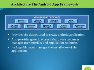 Architecture The Android App Framework

 Provides the classes used to create android application.
 Also provides generic access to hardware resources
manages user interface and application resources.
 Package Manager manages the installation of the
application

AndroidWallet.blogspot.in

 