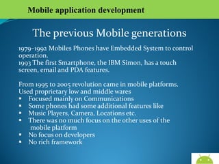Mobile application development

The previous Mobile generations
1979–1992 Mobiles Phones have Embedded System to control
operation.
1993 The first Smartphone, the IBM Simon, has a touch
screen, email and PDA features.
From 1995 to 2005 revolution came in mobile platforms.
Used proprietary low and middle wares
 Focused mainly on Communications
 Some phones had some additional features like
 Music Players, Camera, Locations etc.
 There was no much focus on the other uses of the
mobile platform
 No focus on developers
 No rich framework
AndroidWallet.blogspot.in

 