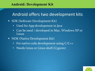 Android: Development Kit

Android offers two development kits
 SDK (Software Development Kit)
• Used for App development in Java
• Can be used / developed in Mac, Windows XP or Linux
 NDK (Native Development Kit)
• For native code development using C/C++
• Needs Linux or Linux shell (Cygwin)

AndroidWallet.blogspot.in

 