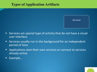 Types of Application Artifacts

 Services are special type of activity that do not have a visual
user interface.
 Services usually run in the background for an independent
period of time.
 Applications start their own services or connect to services
already active.
 Example…

AndroidWallet.blogspot.in

 