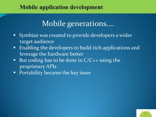 Mobile application development

Mobile generations….
 Symbian was created to provide developers a wider
target audience
 Enabling the developers to build rich applications and
leverage the hardware better
 But coding has to be done in C/C++ using the
proprietary APIs
 Portability became the key issue

AndroidWallet.blogspot.in

 