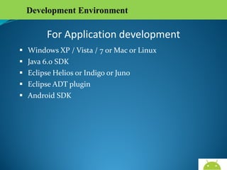 Development Environment

For Application development





Windows XP / Vista / 7 or Mac or Linux
Java 6.0 SDK
Eclipse Helios or Indigo or Juno
Eclipse ADT plugin

 Android SDK

AndroidWallet.blogspot.in

 