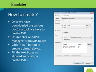 Emulator

How to create?
 Once we have
downloaded the various
platform tool, we have to
create AVD.
 Double click on “AVD
manager” from SDK folder
 Click “new ” button to
create a virtual device.
 Fill the text boxes as
showed and click on
create AVD.
AndroidWallet.blogspot.in

 