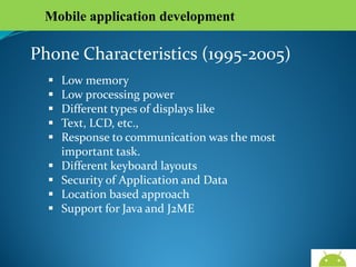 Mobile application development

Phone Characteristics (1995-2005)










Low memory
Low processing power
Different types of displays like
Text, LCD, etc.,
Response to communication was the most important
task.
Different keyboard layouts
Security of Application and Data
Location based approach
Support for Java and J2ME

AndroidWallet.blogspot.in

 