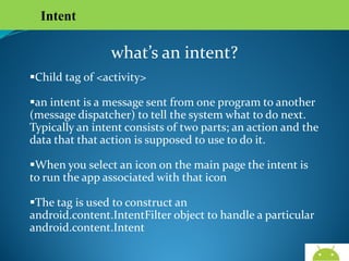 Intent

what’s an intent?
Child tag of <activity>
an intent is a message sent from one program to another
(message dispatcher) to tell the system what to do next.
Typically an intent consists of two parts; an action and the
data that that action is supposed to use to do it.
When you select an icon on the main page the intent is to
run the app associated with that icon
The tag is used to construct an android.content.IntentFilter
object to handle a particular android.content.Intent

AndroidWallet.blogspot.in

 