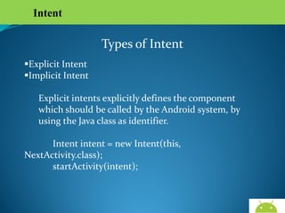 Intent

Types of Intent
Explicit Intent
Implicit Intent
Explicit intents explicitly defines the component which
should be called by the Android system, by using the Java
class as identifier.
Intent intent = new Intent(this, NextActivity.class);
startActivity(intent);

AndroidWallet.blogspot.in

 