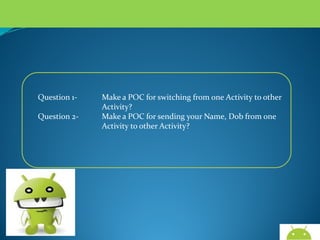 Question 1Question 2-

Make a POC for switching from one Activity to other
Activity?
Make a POC for sending your Name, Dob from one
Activity to other Activity?

AndroidWallet.blogspot.in

 