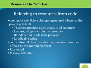 Resources The “R” class

Referring to resources from code
<your.package>.R.java class gets generated whenever the
project gets built.
• This class provides quick access to all resources
• Layouts, widgets within the resources
• Raw data that needs to be packaged
• Localizable string
 com.android.R class provides the shareable resources
offered by the android platform
 R.color.red
 R.string.titlevalue

AndroidWallet.blogspot.in

 