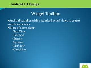 Android UI Design

Widget Toolbox
Android supplies with a standard set of views to create
simple interfaces
Some of the widgets:
•TextView
•EditText
•Button
•Spinner
•ListView
•CheckBox

AndroidWallet.blogspot.in

 