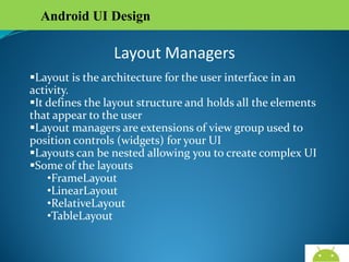 Android UI Design

Layout Managers
Layout is the architecture for the user interface in an
activity.
It defines the layout structure and holds all the elements
that appear to the user
Layout managers are extensions of view group used to
position controls (widgets) for your UI
Layouts can be nested allowing you to create complex UI
Some of the layouts
•FrameLayout
•LinearLayout
•RelativeLayout
•TableLayout

AndroidWallet.blogspot.in

 