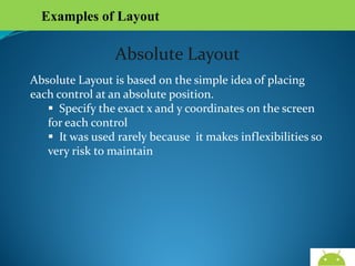 Examples of Layout

Absolute Layout
Absolute Layout is based on the simple idea of placing each
control at an absolute position.
 Specify the exact x and y coordinates on the screen for
each control
 It was used rarely because it makes inflexibilities so
very risk to maintain

AndroidWallet.blogspot.in

 
