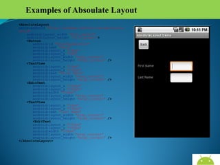 Examples of Absoulate Layout
<AbsoluteLayout
xmlns:android="http://schemas.android.com/apk/res/an
droid"
android:layout_width="fill_parent"
android:layout_height="fill_parent">
<Button
android:id="@+id/backbutton"
android:text="Back"
android:layout_x="10px"
android:layout_y="5px"
android:layout_width="wrap_content"
android:layout_height="wrap_content" />
<TextView
android:layout_x="10px"
android:layout_y="110px"
android:text="First Name"
android:layout_width="wrap_content"
android:layout_height="wrap_content" />
<EditText
android:layout_x="150px"
android:layout_y="100px"
android:width="100px"
android:layout_width="wrap_content"
android:layout_height="wrap_content" />
<TextView
android:layout_x="10px"
android:layout_y="160px"
android:text="Last Name"
android:layout_width="wrap_content"
android:layout_height="wrap_content" />
<EditText
android:layout_x="150px"
android:layout_y="150px"
android:width="100px"
android:layout_width="wrap_content"
android:layout_height="wrap_content" />
</AbsoluteLayout>

AndroidWallet.blogspot.in

 